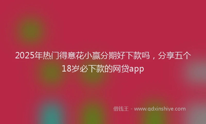 2025年热门得意花小赢分期好下款吗，分享五个18岁必下款的网贷app