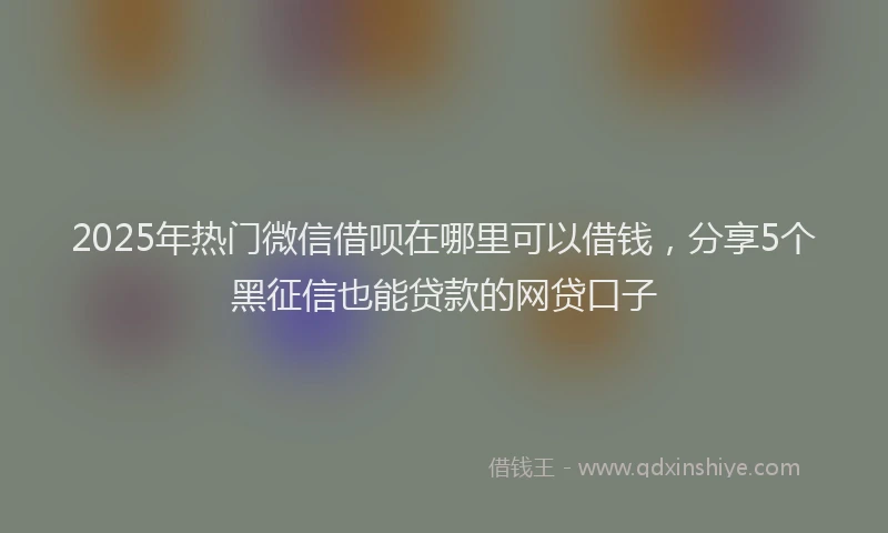 2025年热门微信借呗在哪里可以借钱，分享5个黑征信也能贷款的网贷口子