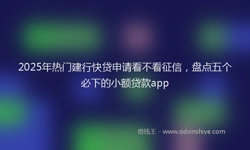 2025年热门建行快贷申请看不看征信，盘点五个必下的小额贷款app