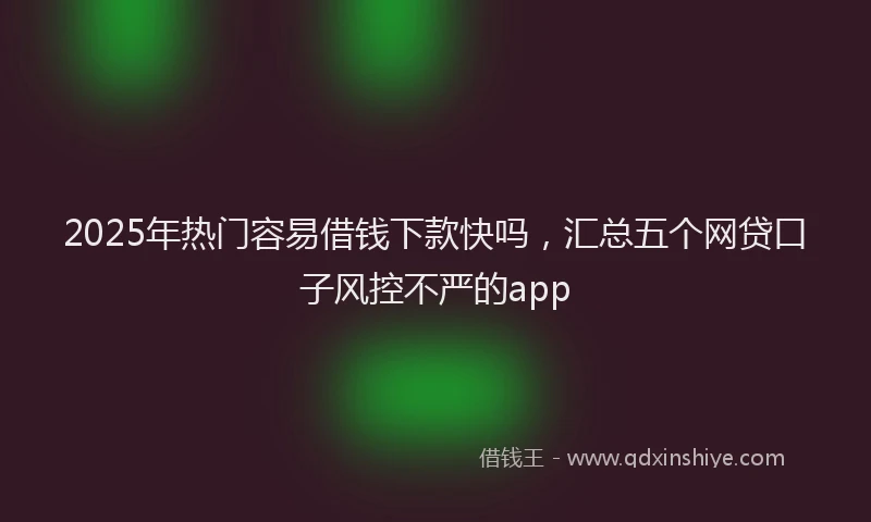 2025年热门容易借钱下款快吗，汇总五个网贷口子风控不严的app