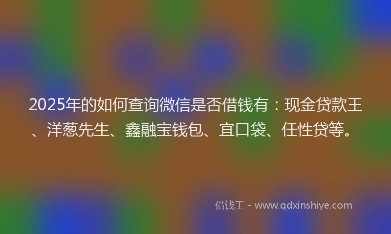 2025年的如何查询微信是否借钱有：现金贷款王、洋葱先生、鑫融宝钱包、宜口袋、任性贷等。