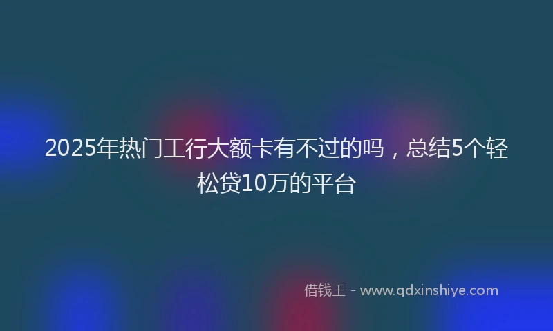 2025年热门工行大额卡有不过的吗，总结5个轻松贷10万的平台