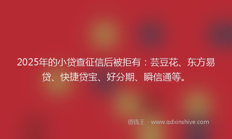 2025年的小贷查征信后被拒有：芸豆花、东方易贷、快捷贷宝、好分期、瞬信通等。
