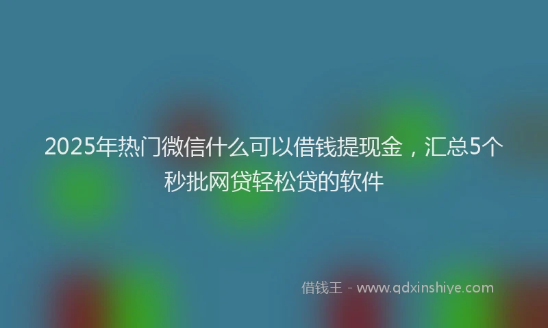 2025年热门微信什么可以借钱提现金，汇总5个秒批网贷轻松贷的软件