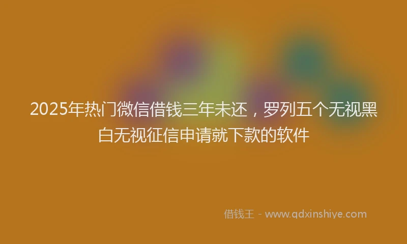 2025年热门微信借钱三年未还，罗列五个无视黑白无视征信申请就下款的软件