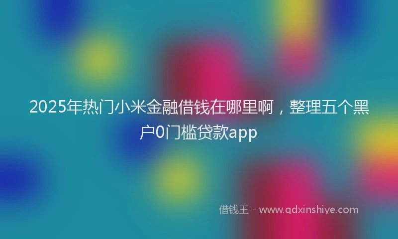 2025年热门小米金融借钱在哪里啊，整理五个黑户0门槛贷款app