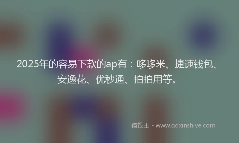 2025年的容易下款的ap有：哆哆米、捷速钱包、安逸花、优秒通、拍拍用等。
