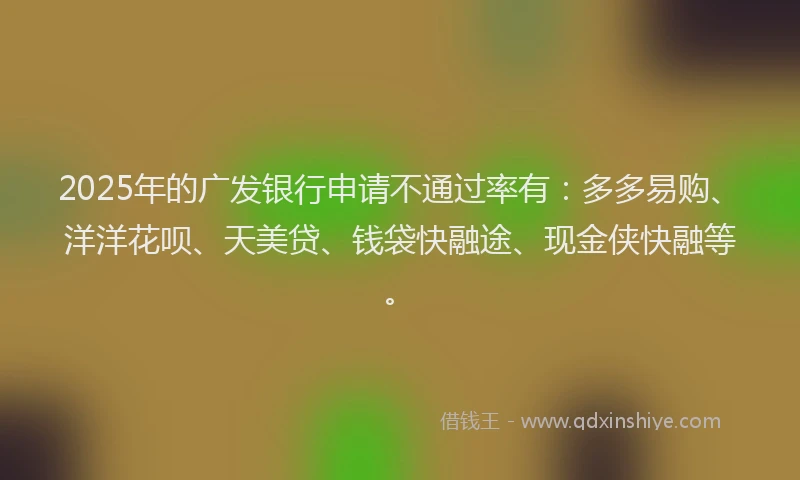 2025年的广发银行申请不通过率有：多多易购、洋洋花呗、天美贷、钱袋快融途、现金侠快融等。