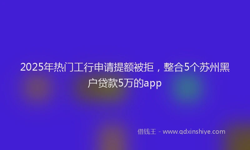 2025年热门工行申请提额被拒，整合5个苏州黑户贷款5万的app