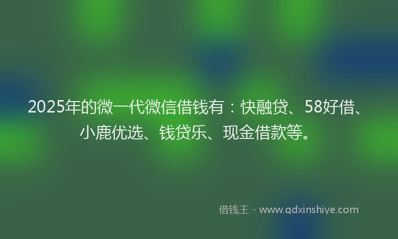 2025年的微一代微信借钱有：快融贷、58好借、小鹿优选、钱贷乐、现金借款等。