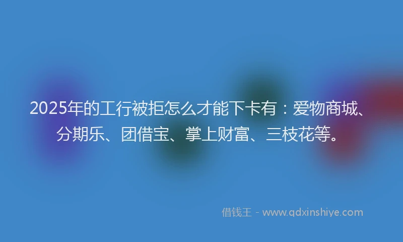 2025年的工行被拒怎么才能下卡有：爱物商城、分期乐、团借宝、掌上财富、三枝花等。