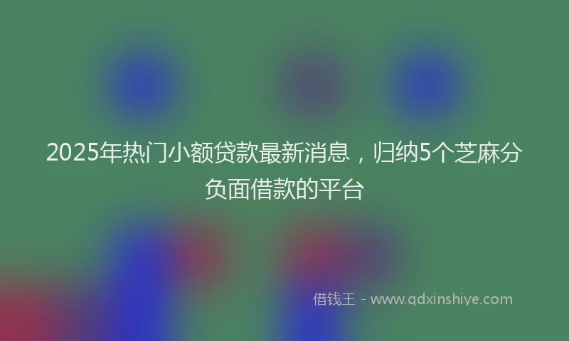 2025年热门小额贷款最新消息，归纳5个芝麻分负面借款的平台