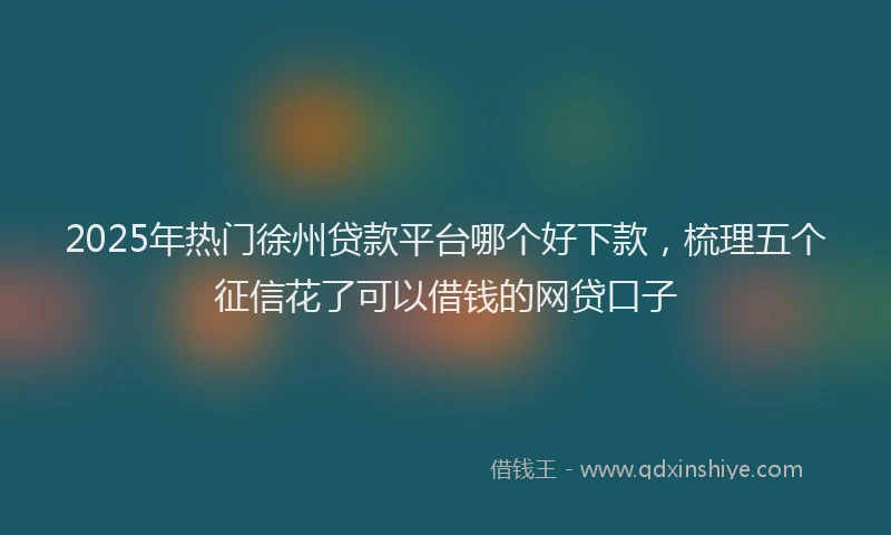 2025年热门徐州贷款平台哪个好下款，梳理五个征信花了可以借钱的网贷口子