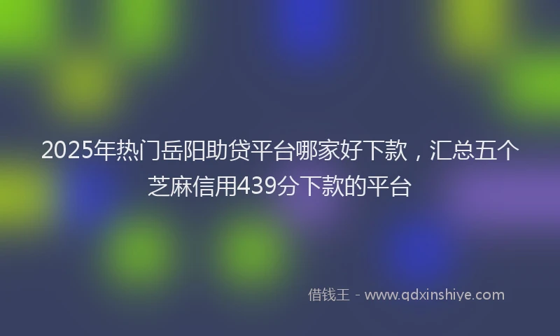 2025年热门岳阳助贷平台哪家好下款，汇总五个芝麻信用439分下款的平台