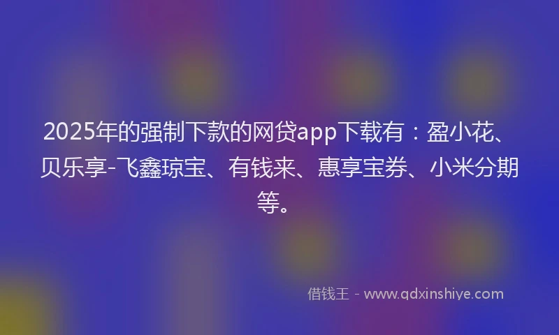 2025年的强制下款的网贷app下载有：盈小花、贝乐享-飞鑫琼宝、有钱来、惠享宝券、小米分期等。