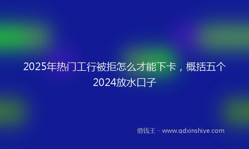 2025年热门工行被拒怎么才能下卡，概括五个2024放水口子