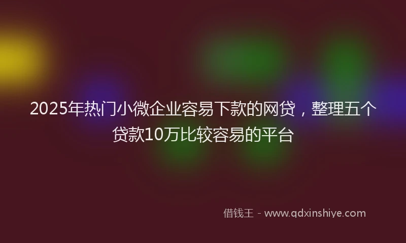 2025年热门小微企业容易下款的网贷，整理五个贷款10万比较容易的平台