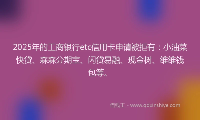 2025年的工商银行etc信用卡申请被拒有：小油菜快贷、森森分期宝、闪贷易融、现金树、维维钱包等。