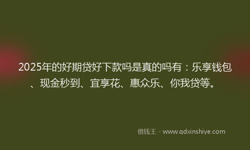 2025年的好期贷好下款吗是真的吗有：乐享钱包、现金秒到、宜享花、惠众乐、你我贷等。