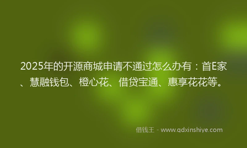 2025年的开源商城申请不通过怎么办有：首E家、慧融钱包、橙心花、借贷宝通、惠享花花等。