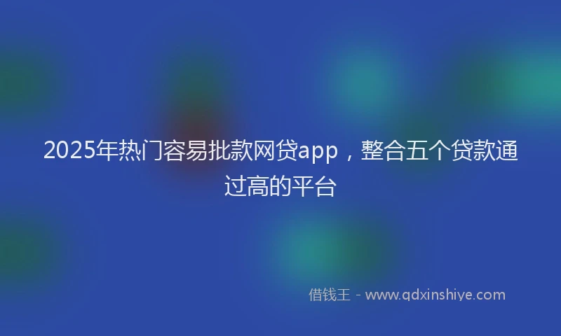 2025年热门容易批款网贷app，整合五个贷款通过高的平台