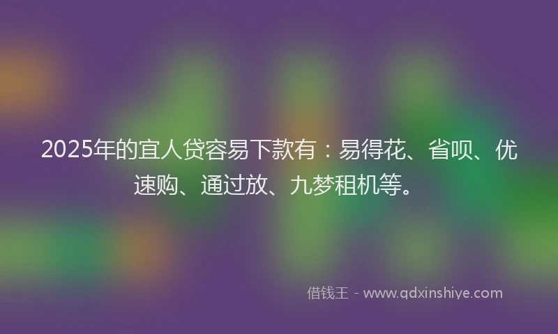 2025年的宜人贷容易下款有：易得花、省呗、优速购、通过放、九梦租机等。
