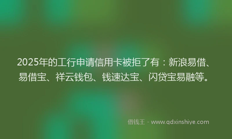 2025年的工行申请信用卡被拒了有：新浪易借、易借宝、祥云钱包、钱速达宝、闪贷宝易融等。