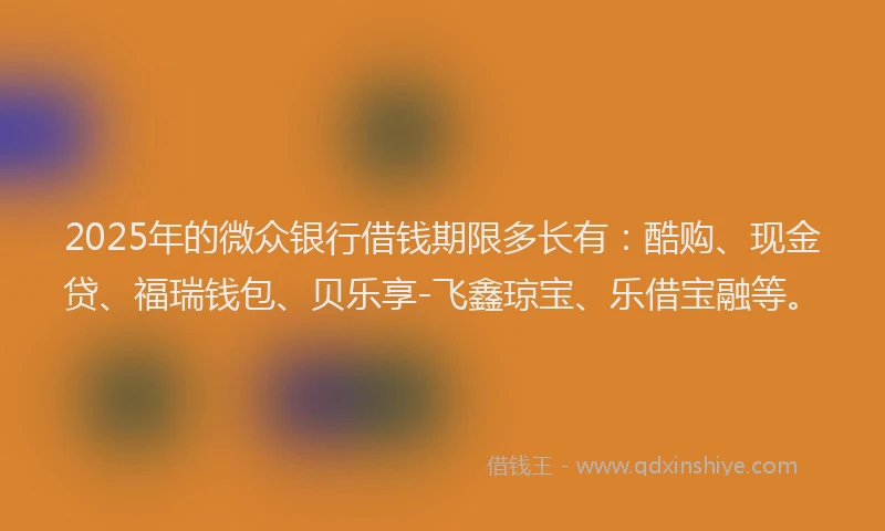 2025年的微众银行借钱期限多长有：酷购、现金贷、福瑞钱包、贝乐享-飞鑫琼宝、乐借宝融等。