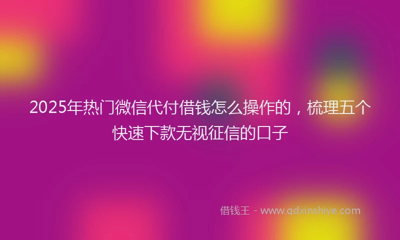 2025年热门微信代付借钱怎么操作的，梳理五个快速下款无视征信的口子
