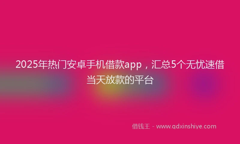 2025年热门安卓手机借款app，汇总5个无忧速借当天放款的平台