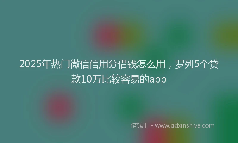 2025年热门微信信用分借钱怎么用，罗列5个贷款10万比较容易的app