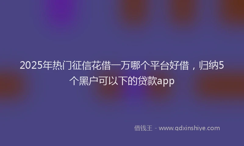 2025年热门征信花借一万哪个平台好借，归纳5个黑户可以下的贷款app