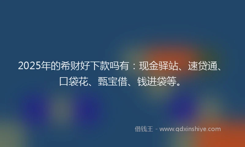 2025年的希财好下款吗有：现金驿站、速贷通、口袋花、甄宝借、钱进袋等。