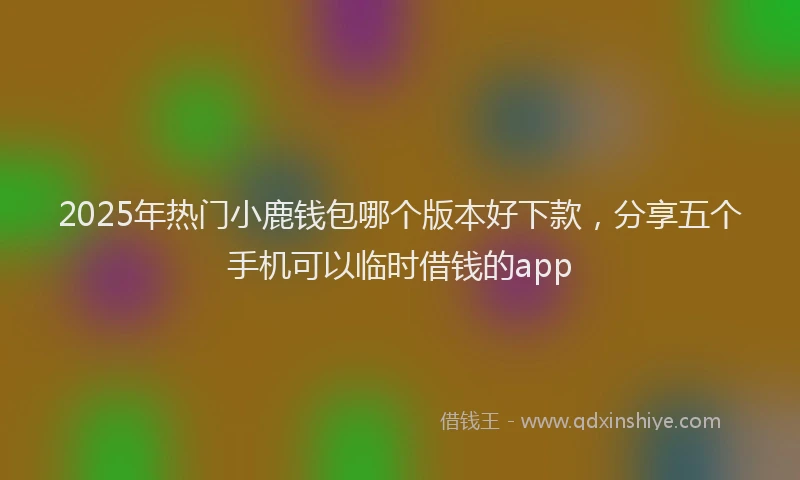 2025年热门小鹿钱包哪个版本好下款，分享五个手机可以临时借钱的app
