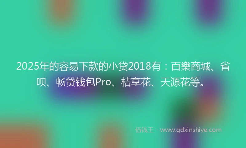 2025年的容易下款的小贷2018有：百樂商城、省呗、畅贷钱包Pro、桔享花、天源花等。