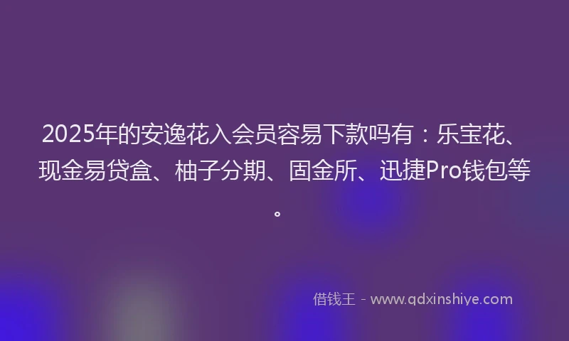 2025年的安逸花入会员容易下款吗有：乐宝花、现金易贷盒、柚子分期、固金所、迅捷Pro钱包等。