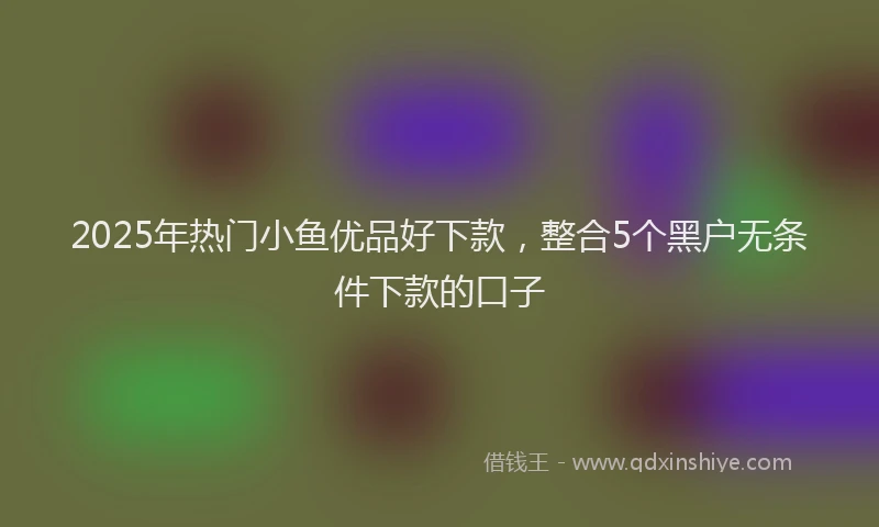 2025年热门小鱼优品好下款，整合5个黑户无条件下款的口子