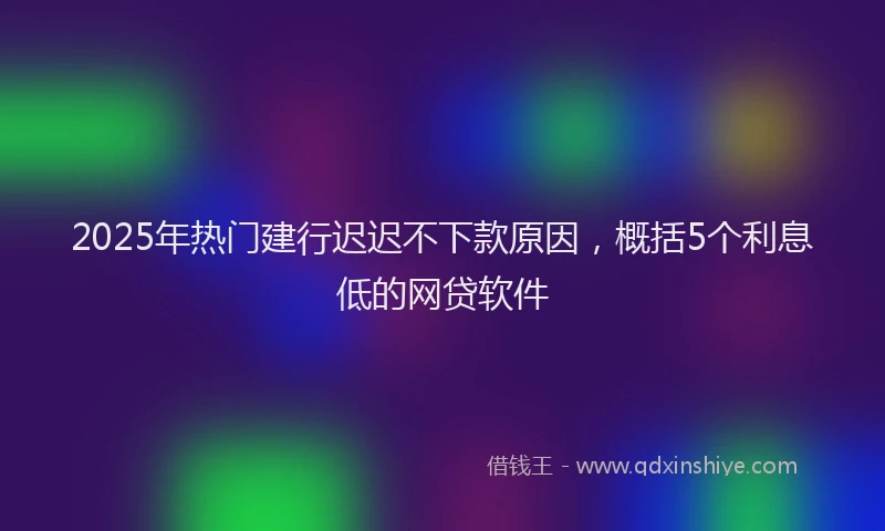 2025年热门建行迟迟不下款原因，概括5个利息低的网贷软件