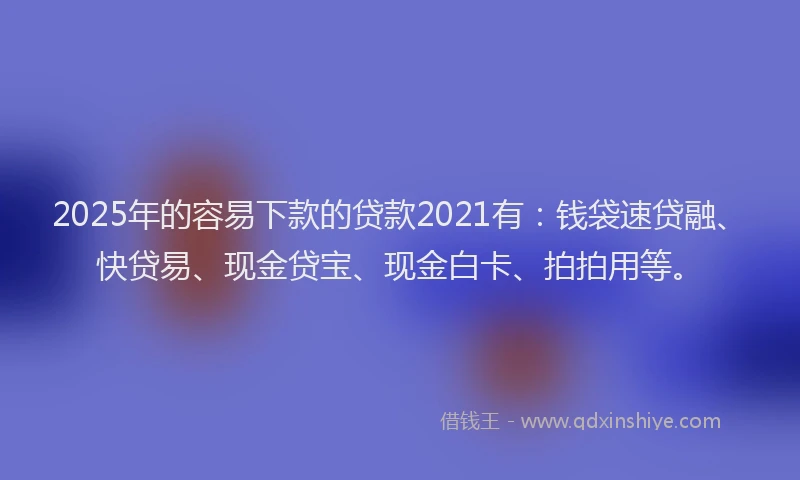 2025年的容易下款的贷款2021有：钱袋速贷融、快贷易、现金贷宝、现金白卡、拍拍用等。