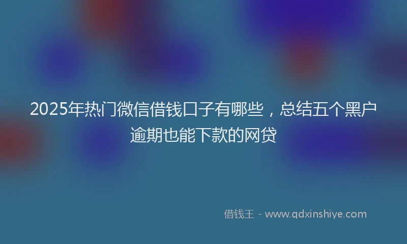 2025年热门微信借钱口子有哪些，总结五个黑户逾期也能下款的网贷