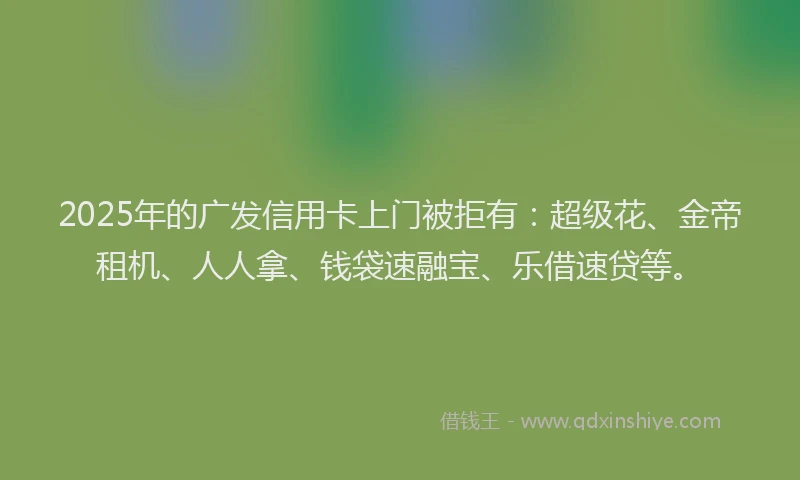 2025年的广发信用卡上门被拒有：超级花、金帝租机、人人拿、钱袋速融宝、乐借速贷等。