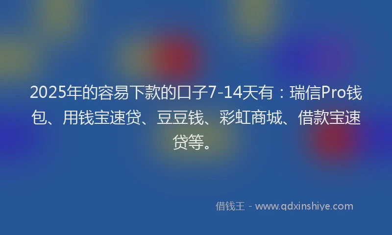 2025年的容易下款的口子7-14天有：瑞信Pro钱包、用钱宝速贷、豆豆钱、彩虹商城、借款宝速贷等。