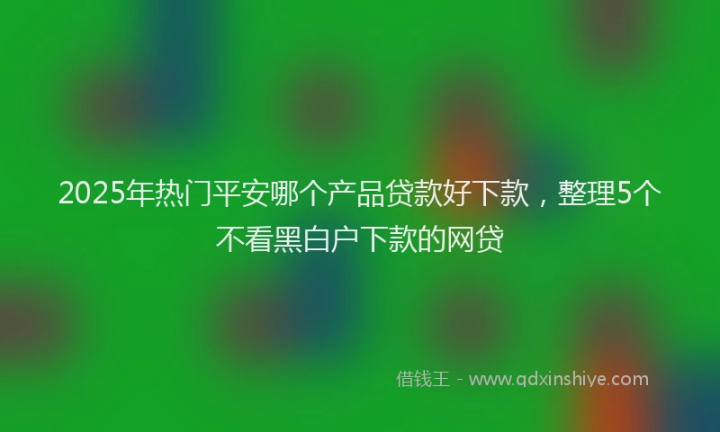 2025年热门平安哪个产品贷款好下款，整理5个不看黑白户下款的网贷