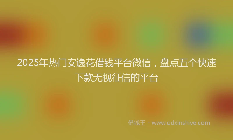 2025年热门安逸花借钱平台微信，盘点五个快速下款无视征信的平台