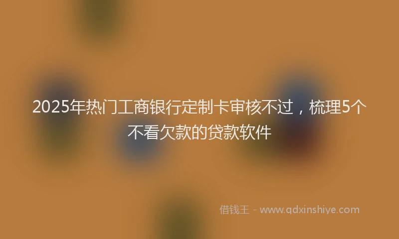 2025年热门工商银行定制卡审核不过，梳理5个不看欠款的贷款软件