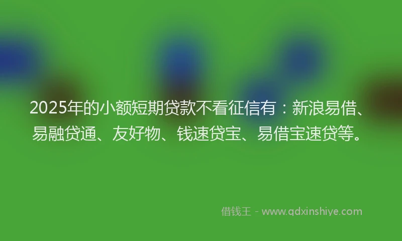 2025年的小额短期贷款不看征信有：新浪易借、易融贷通、友好物、钱速贷宝、易借宝速贷等。