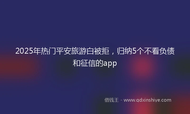 2025年热门平安旅游白被拒，归纳5个不看负债和征信的app