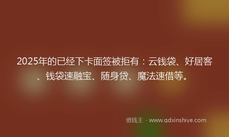 2025年的已经下卡面签被拒有：云钱袋、好居客、钱袋速融宝、随身贷、魔法速借等。