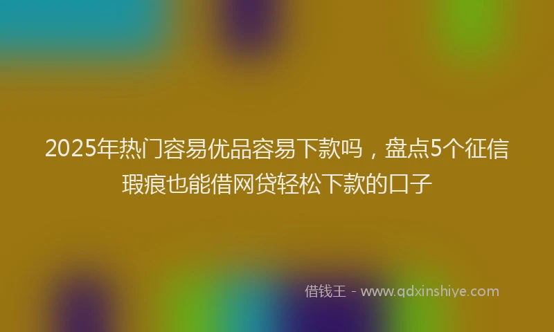 2025年热门容易优品容易下款吗，盘点5个征信瑕疵也能借网贷轻松下款的口子