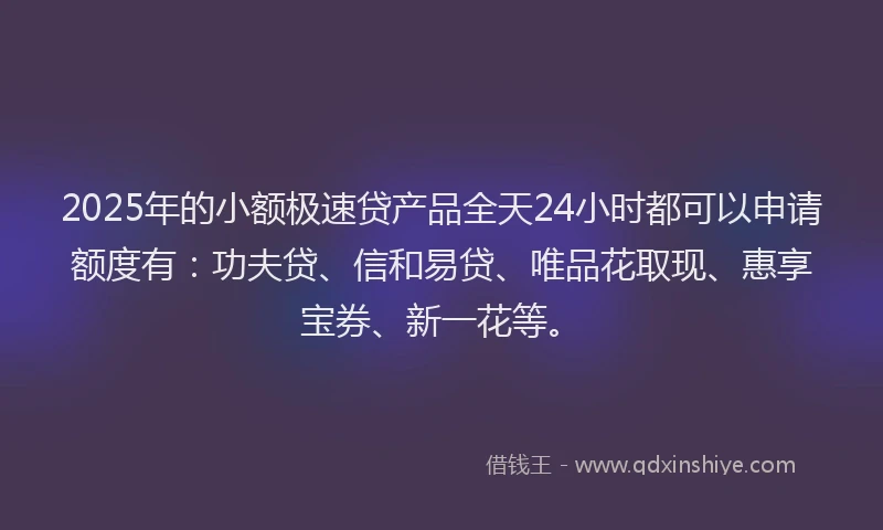 2025年的小额极速贷产品全天24小时都可以申请额度有：功夫贷、信和易贷、唯品花取现、惠享宝券、新一花等。